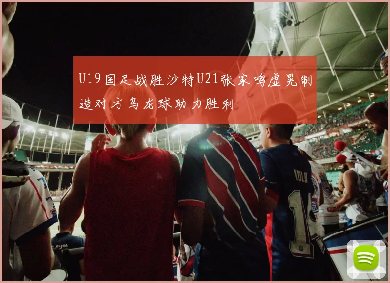 U19国足战胜沙特U21张家鸣虚晃制造对方乌龙球助力胜利