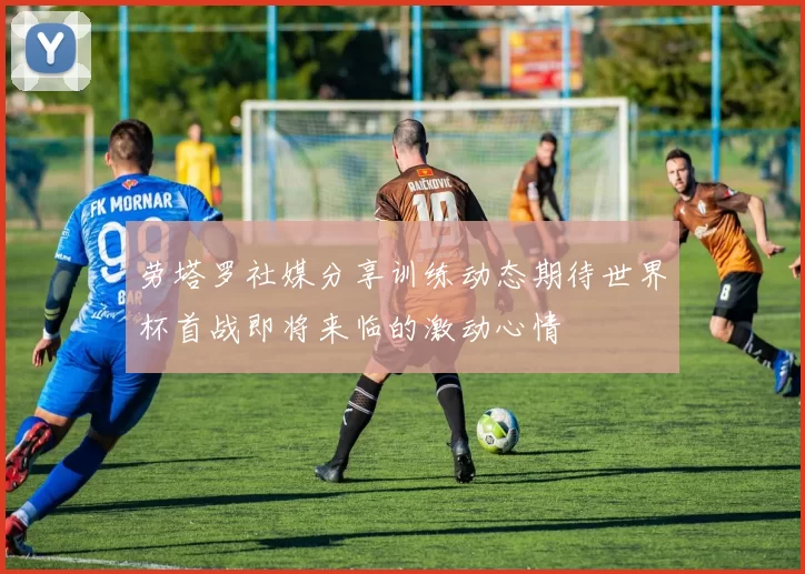 劳塔罗社媒分享训练动态期待世界杯首战即将来临的激动心情