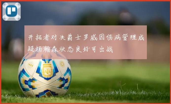 开拓者对决爵士罗威因伤病管理成疑杨瀚森状态良好可出战