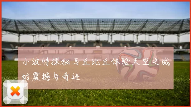 小波特探秘马丘比丘体验天空之城的震撼与奇迹