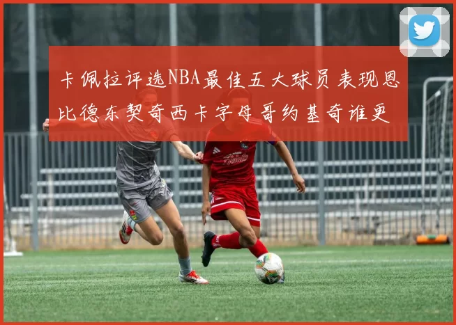 卡佩拉评选NBA最佳五大球员表现恩比德东契奇西卡字母哥约基奇谁更出色