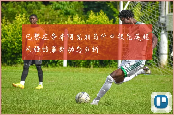 巴黎在争夺阿克利乌什中领先英超两强的最新动态分析