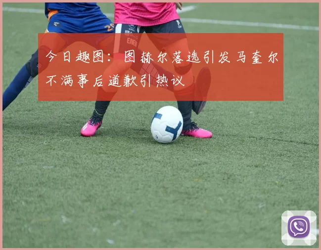 今日趣图：图赫尔落选引发马奎尔不满事后道歉引热议