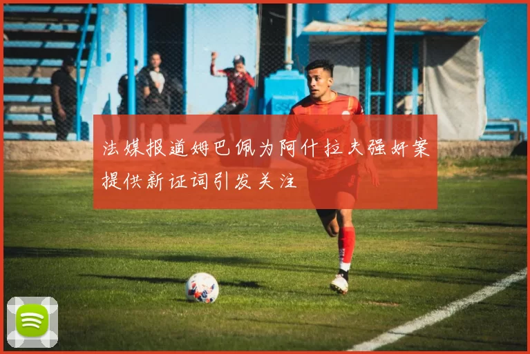 法媒报道姆巴佩为阿什拉夫强奸案提供新证词引发关注