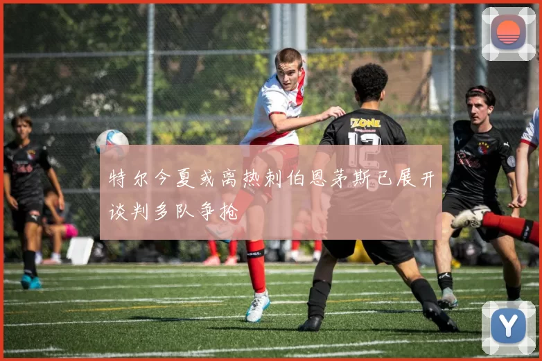 特尔今夏或离热刺伯恩茅斯已展开谈判多队争抢