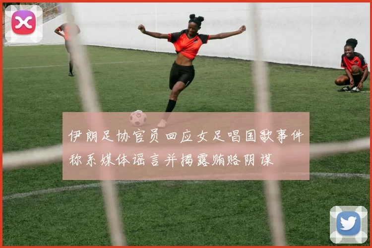 伊朗足协官员回应女足唱国歌事件称系媒体谣言并揭露贿赂阴谋