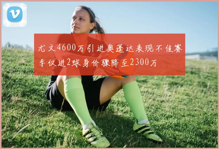 尤文4600万引进奥蓬达表现不佳赛季仅进2球身价骤降至2300万