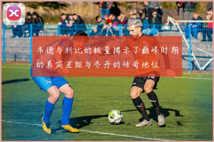 韦德与科比的较量揭示了巅峰时期的真实差距与乔丹的传奇地位