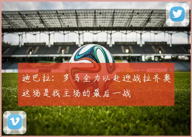 迪巴拉：罗马全力以赴迎战拉齐奥这场是我主场的最后一战