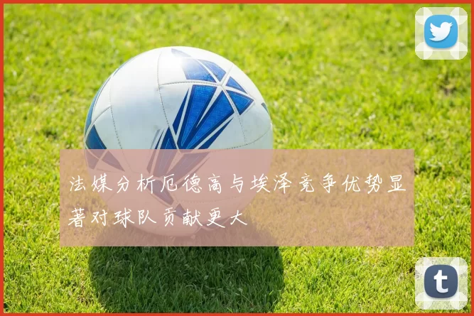 法媒分析厄德高与埃泽竞争优势显著对球队贡献更大