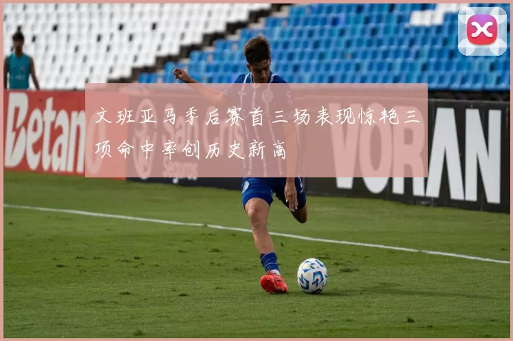 文班亚马季后赛首三场表现惊艳三项命中率创历史新高