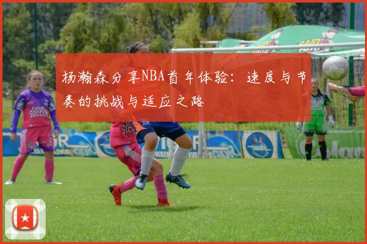 杨瀚森分享NBA首年体验：速度与节奏的挑战与适应之路