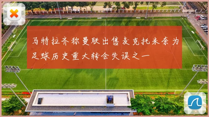 马特拉齐称曼联出售麦克托米奈为足球历史重大转会失误之一